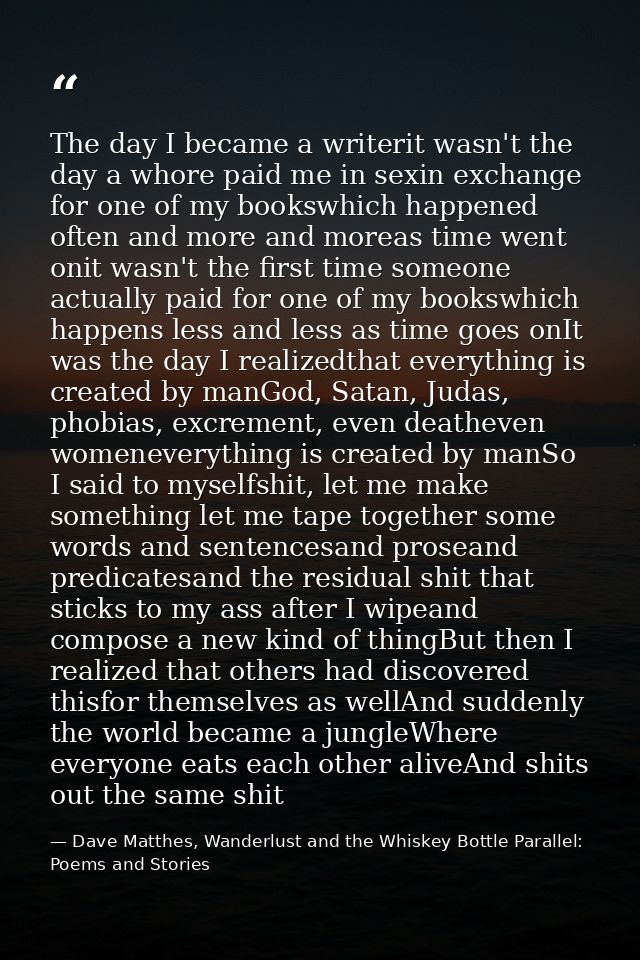 The day I became a writerit wasn't the day a whore paid me in sexin exchange for one of my bookswhich happened often and — Dave Matthes, Wanderlust and the Whiskey Bottle Parallel: Poems and Stories