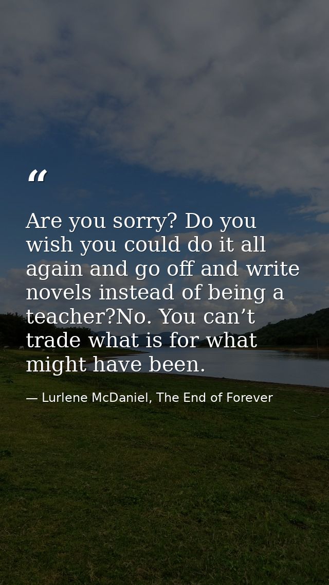 Are you sorry? Do you wish you could do it all again and go off and write novels instead of being a teacher?No. You can’ — Lurlene McDaniel, The End of Forever