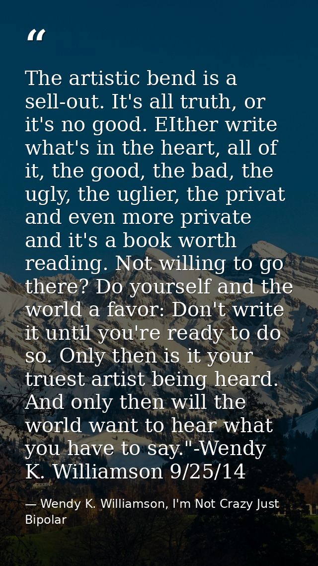 The artistic bend is a sell-out. It's all truth, or it's no good. EIther write what's in the heart, all of it, the good, — Wendy K. Williamson, I'm Not Crazy Just Bipolar