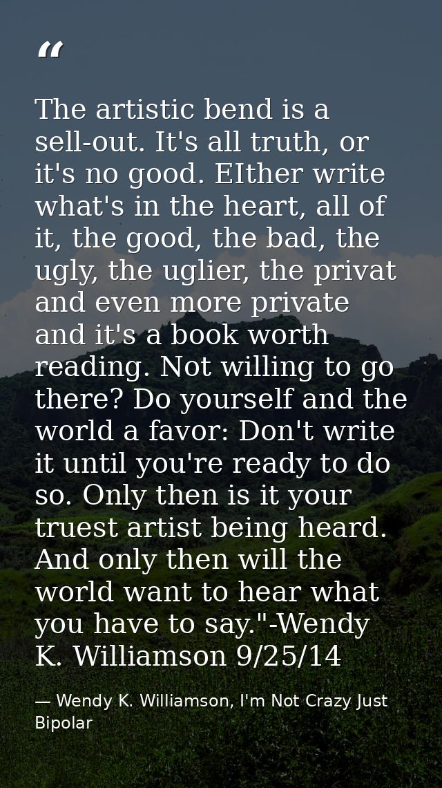 The artistic bend is a sell-out. It's all truth, or it's no good. EIther write what's in the heart, all of it, the good, — Wendy K. Williamson, I'm Not Crazy Just Bipolar