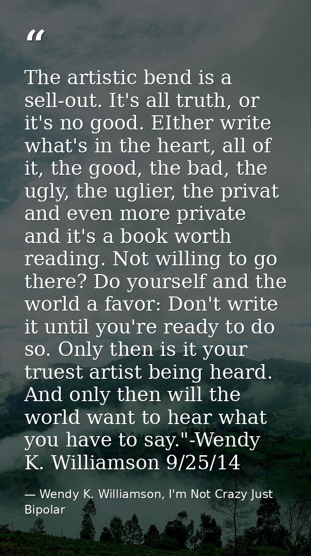 The artistic bend is a sell-out. It's all truth, or it's no good. EIther write what's in the heart, all of it, the good, — Wendy K. Williamson, I'm Not Crazy Just Bipolar