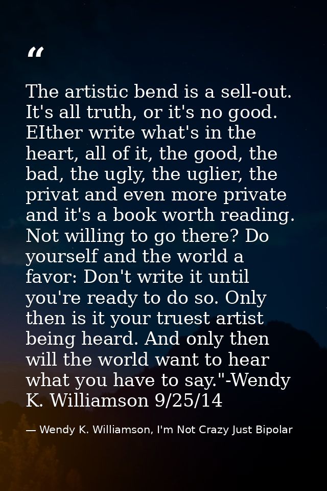 The artistic bend is a sell-out. It's all truth, or it's no good. EIther write what's in the heart, all of it, the good, — Wendy K. Williamson, I'm Not Crazy Just Bipolar