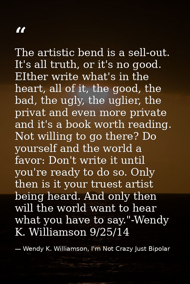 The artistic bend is a sell-out. It's all truth, or it's no good. EIther write what's in the heart, all of it, the good, — Wendy K. Williamson, I'm Not Crazy Just Bipolar