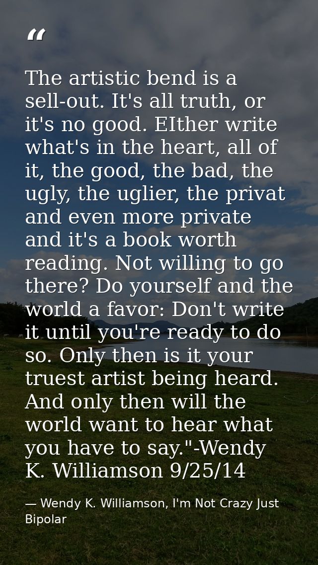 The artistic bend is a sell-out. It's all truth, or it's no good. EIther write what's in the heart, all of it, the good, — Wendy K. Williamson, I'm Not Crazy Just Bipolar