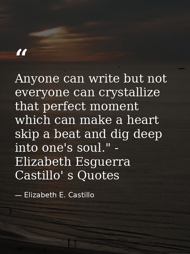 Anyone can write but not everyone can crystallize that perfect moment which can make a heart skip a beat and dig deep in — Elizabeth E. Castillo
