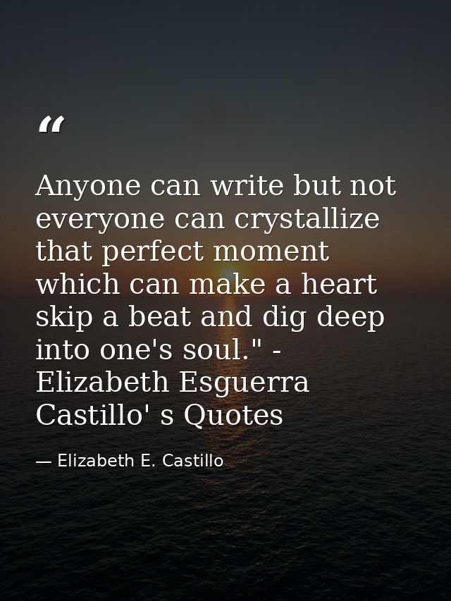 Anyone can write but not everyone can crystallize that perfect moment which can make a heart skip a beat and dig deep in — Elizabeth E. Castillo