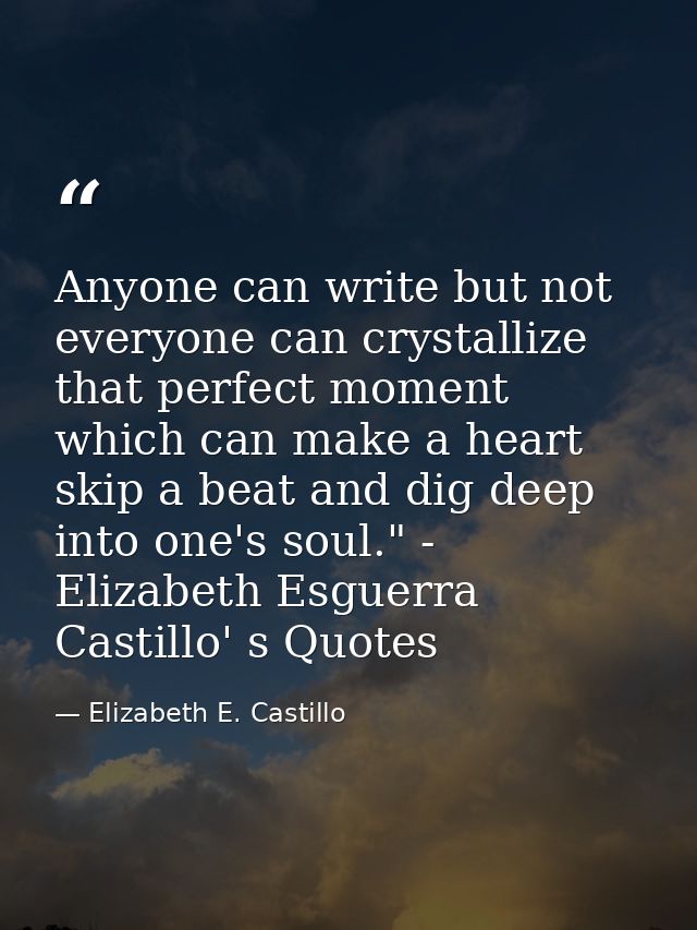Anyone can write but not everyone can crystallize that perfect moment which can make a heart skip a beat and dig deep in — Elizabeth E. Castillo