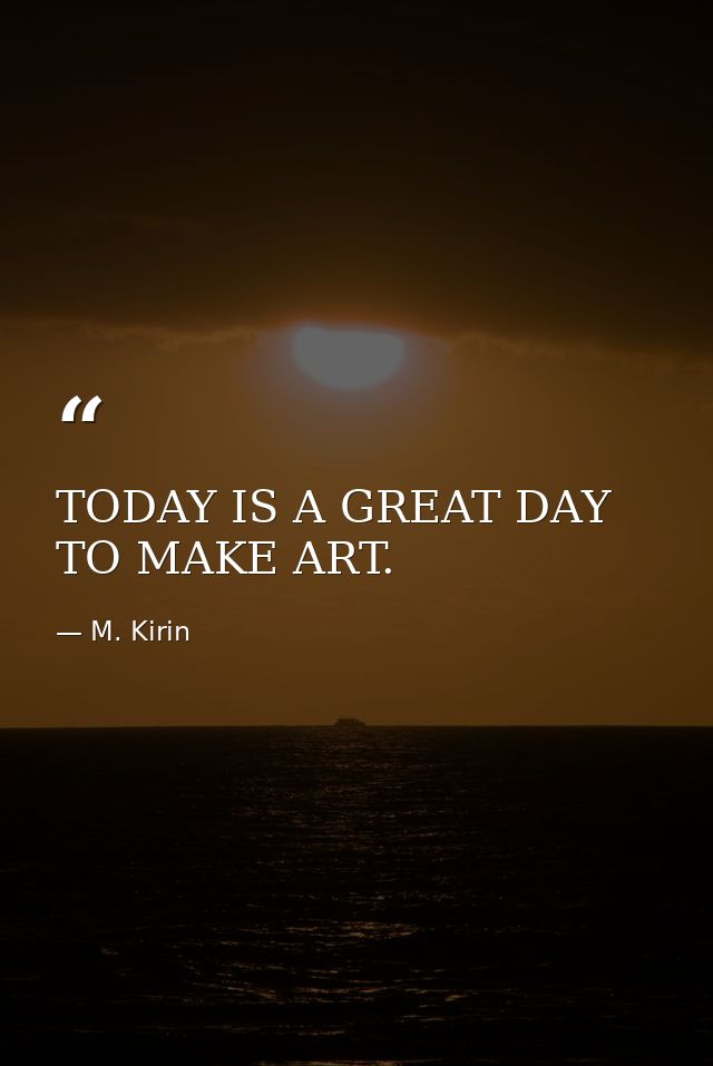 TODAY IS A GREAT DAY TO MAKE ART. — M. Kirin