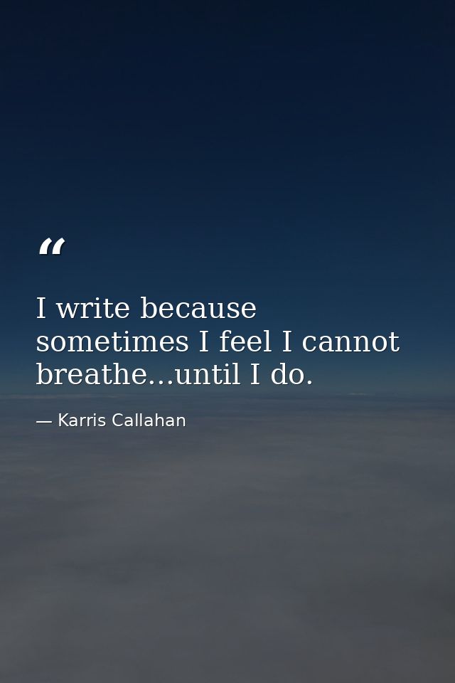 I write because sometimes I feel I cannot breathe...until I do. — Karris Callahan