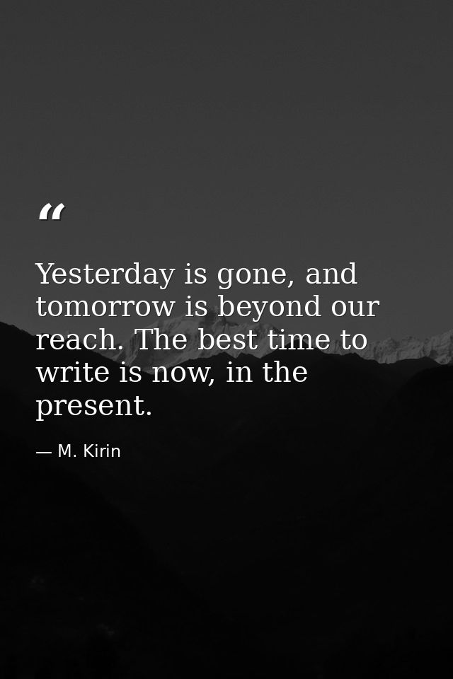 Yesterday is gone, and tomorrow is beyond our reach. The best time to write is now, in the present. — M. Kirin