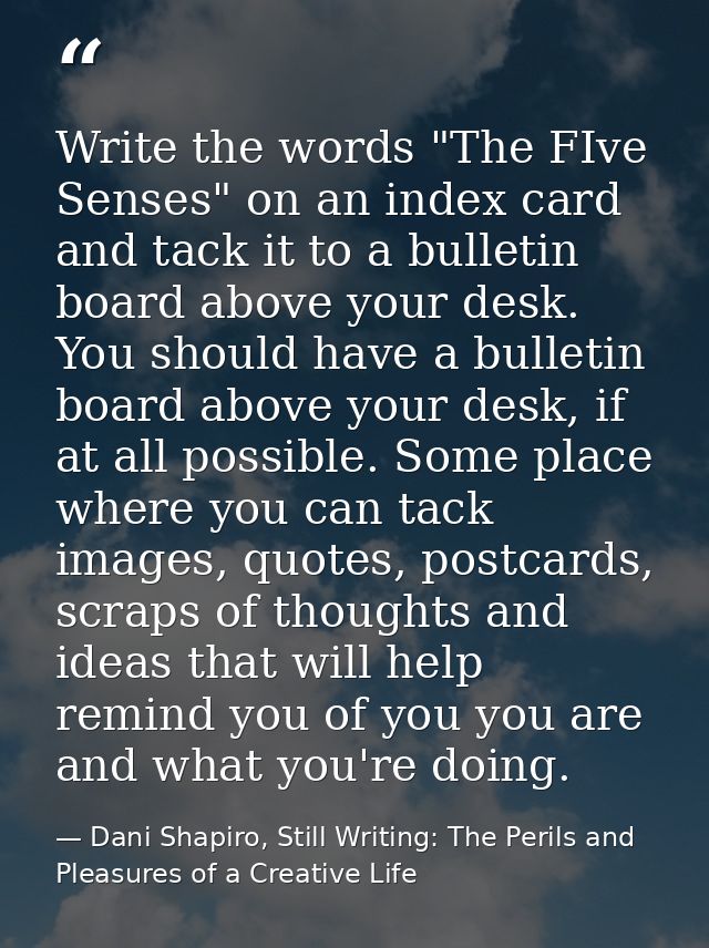 Write the words "The FIve Senses" on an index card and tack it to a bulletin board above your desk. You should have a bu — Dani Shapiro, Still Writing: The Perils and Pleasures of a Creative Life