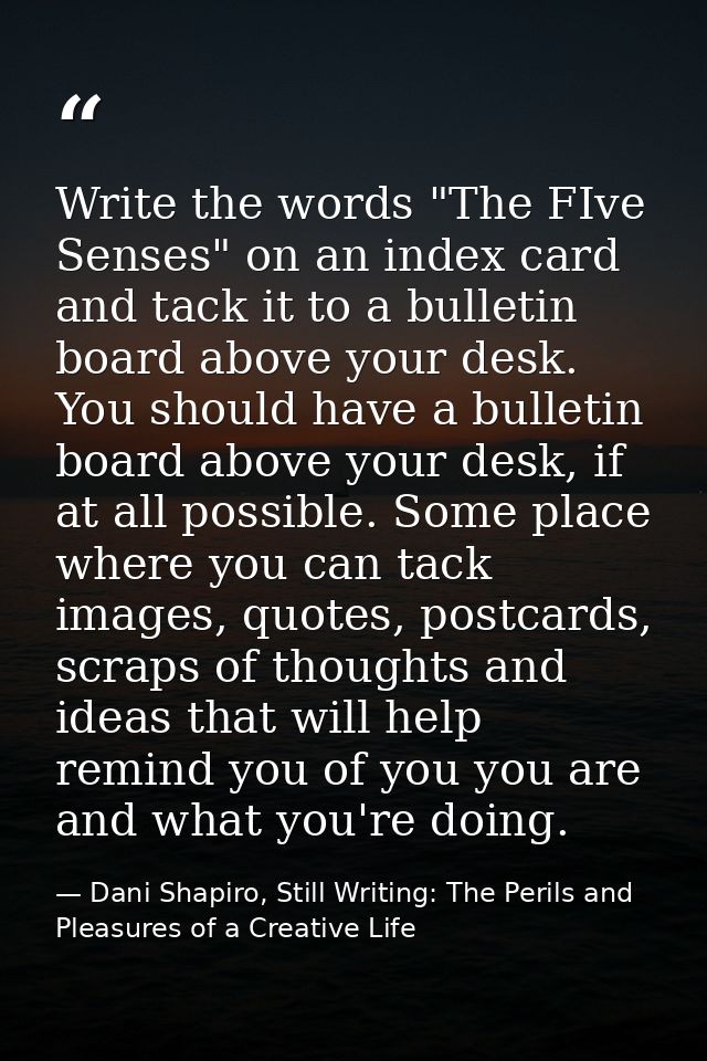 Write the words "The FIve Senses" on an index card and tack it to a bulletin board above your desk. You should have a bu — Dani Shapiro, Still Writing: The Perils and Pleasures of a Creative Life