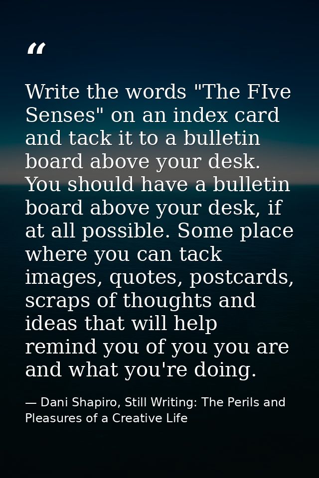 Write the words "The FIve Senses" on an index card and tack it to a bulletin board above your desk. You should have a bu — Dani Shapiro, Still Writing: The Perils and Pleasures of a Creative Life