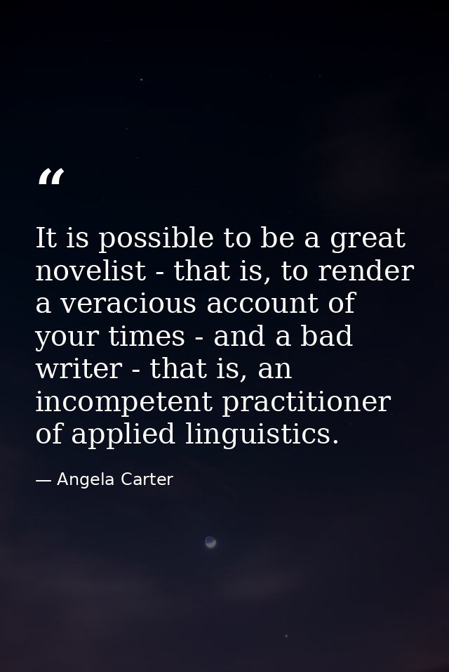 It is possible to be a great novelist - that is, to render a veracious account of your times - and a bad writer - that i — Angela Carter