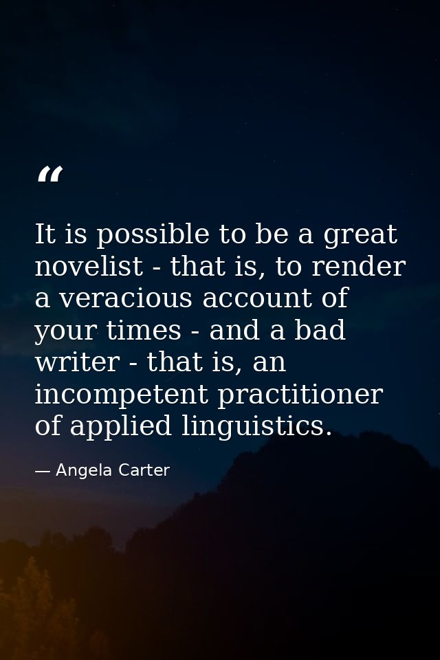 It is possible to be a great novelist - that is, to render a veracious account of your times - and a bad writer - that i — Angela Carter