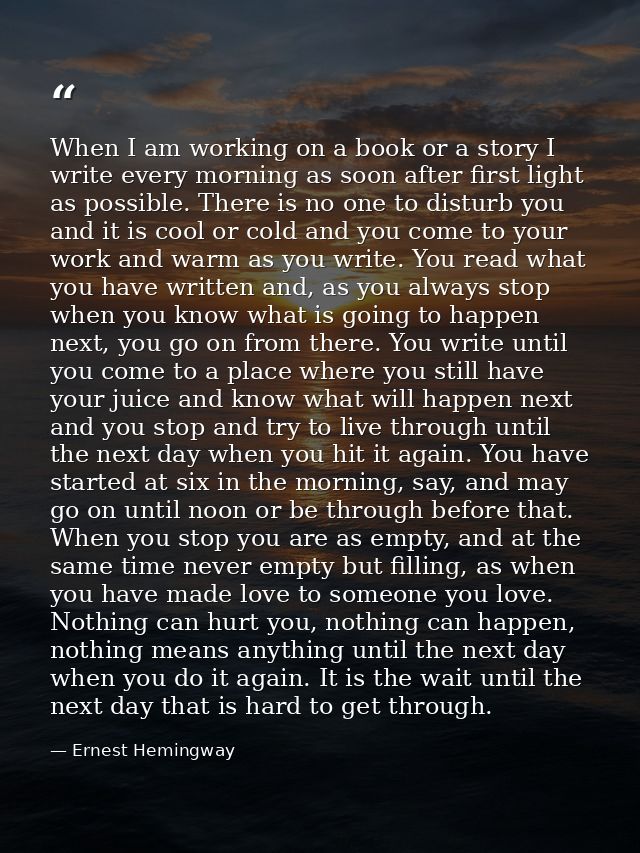 When I am working on a book or a story I write every morning as soon after first light as possible. There is no one to d — Ernest Hemingway