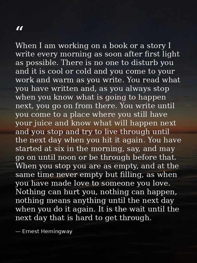 When I am working on a book or a story I write every morning as soon after first light as possible. There is no one to d — Ernest Hemingway