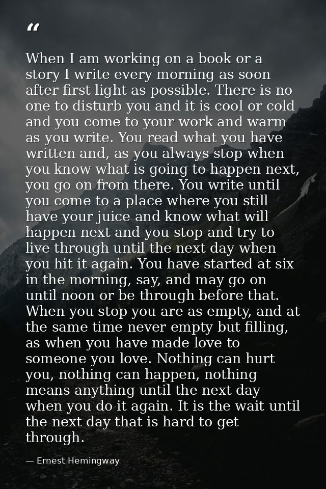 When I am working on a book or a story I write every morning as soon after first light as possible. There is no one to d — Ernest Hemingway