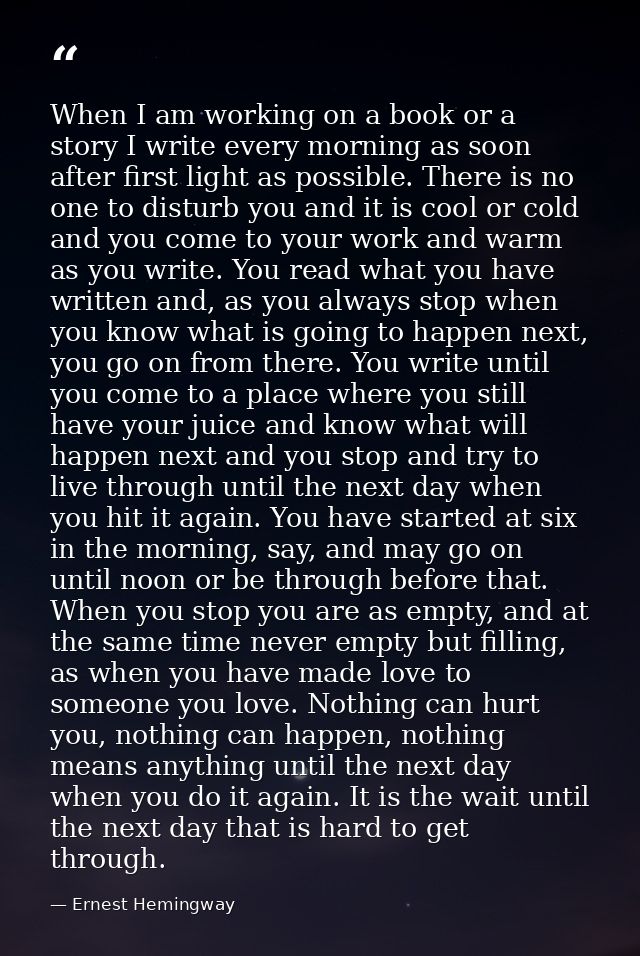 When I am working on a book or a story I write every morning as soon after first light as possible. There is no one to d — Ernest Hemingway