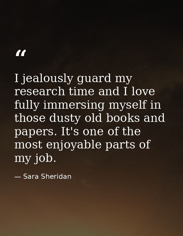 I jealously guard my research time and I love fully immersing myself in those dusty old books and papers. It's one of th — Sara Sheridan