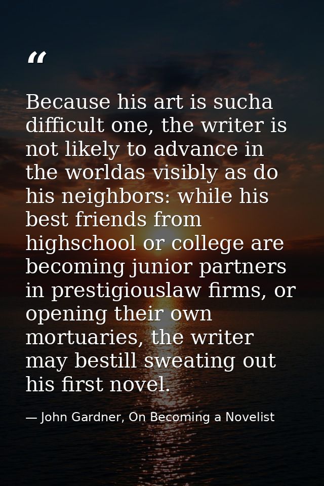 Because his art is sucha difficult one, the writer is not likely to advance in the worldas visibly as do his neighbors:  — John Gardner, On Becoming a Novelist