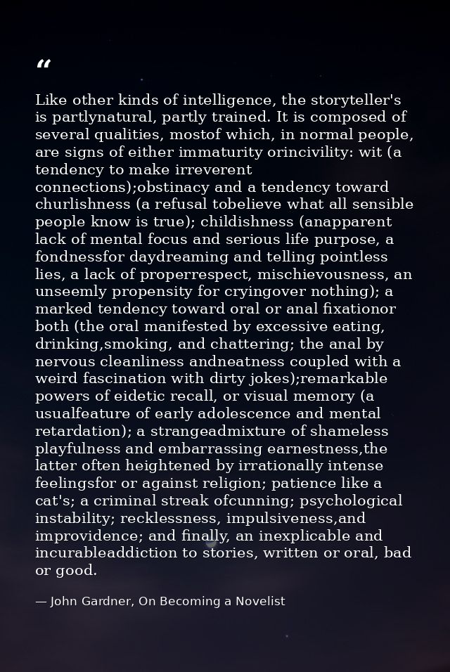 Like other kinds of intelligence, the storyteller's is partlynatural, partly trained. It is composed of several qualitie — John Gardner, On Becoming a Novelist