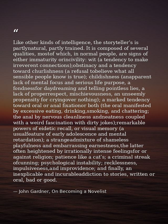 Like other kinds of intelligence, the storyteller's is partlynatural, partly trained. It is composed of several qualitie — John Gardner, On Becoming a Novelist