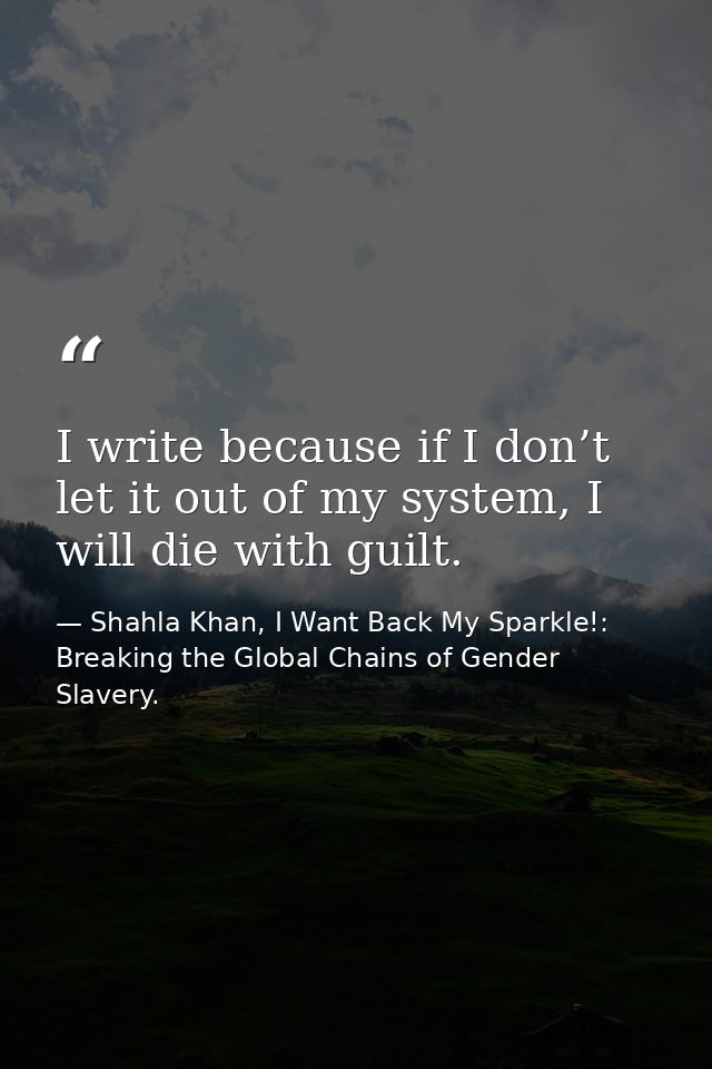 I write because if I don’t let it out of my system, I will die with guilt. — Shahla Khan, I Want Back My Sparkle!: Breaking the Global Chains of Gender Slavery.