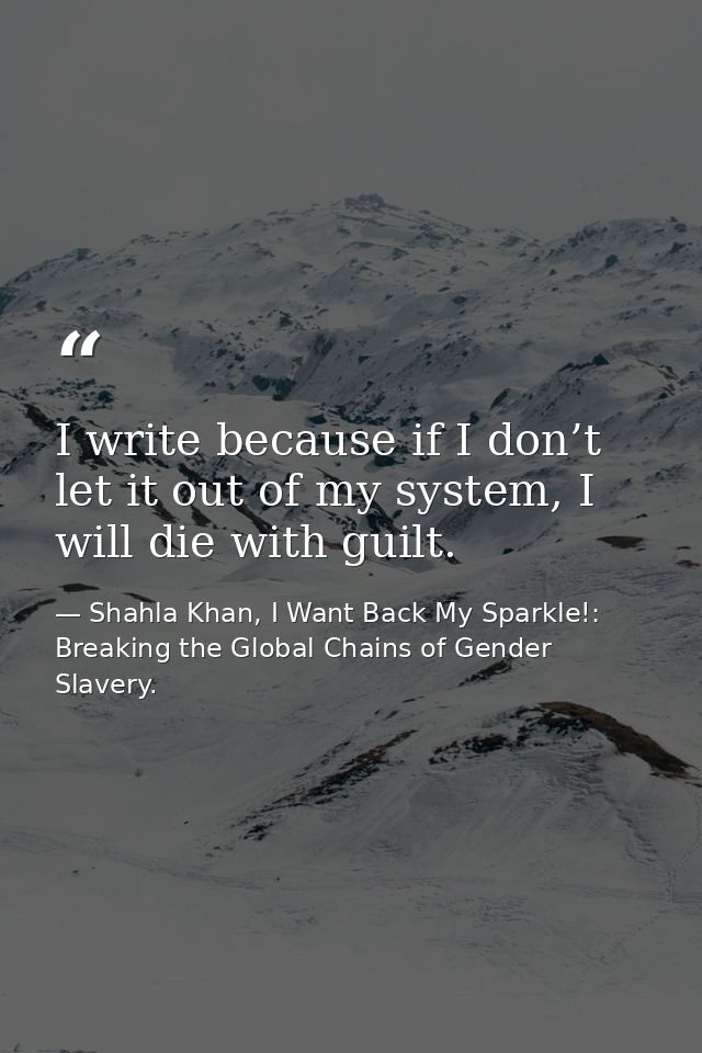 I write because if I don’t let it out of my system, I will die with guilt. — Shahla Khan, I Want Back My Sparkle!: Breaking the Global Chains of Gender Slavery.