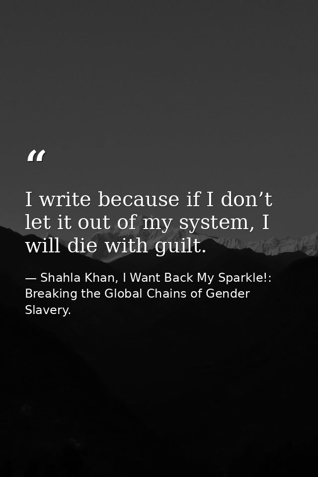 I write because if I don’t let it out of my system, I will die with guilt. — Shahla Khan, I Want Back My Sparkle!: Breaking the Global Chains of Gender Slavery.