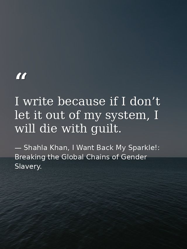 I write because if I don’t let it out of my system, I will die with guilt. — Shahla Khan, I Want Back My Sparkle!: Breaking the Global Chains of Gender Slavery.