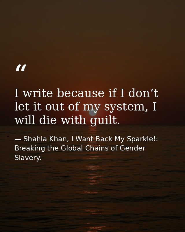 I write because if I don’t let it out of my system, I will die with guilt. — Shahla Khan, I Want Back My Sparkle!: Breaking the Global Chains of Gender Slavery.