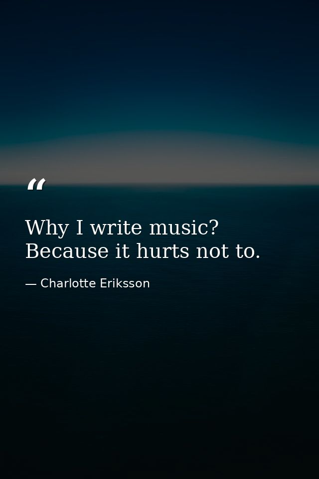 Why I write music? Because it hurts not to. — Charlotte Eriksson