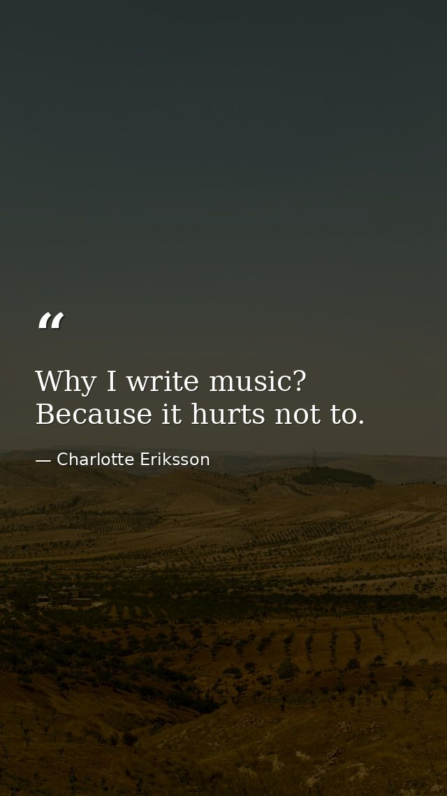 Why I write music? Because it hurts not to. — Charlotte Eriksson