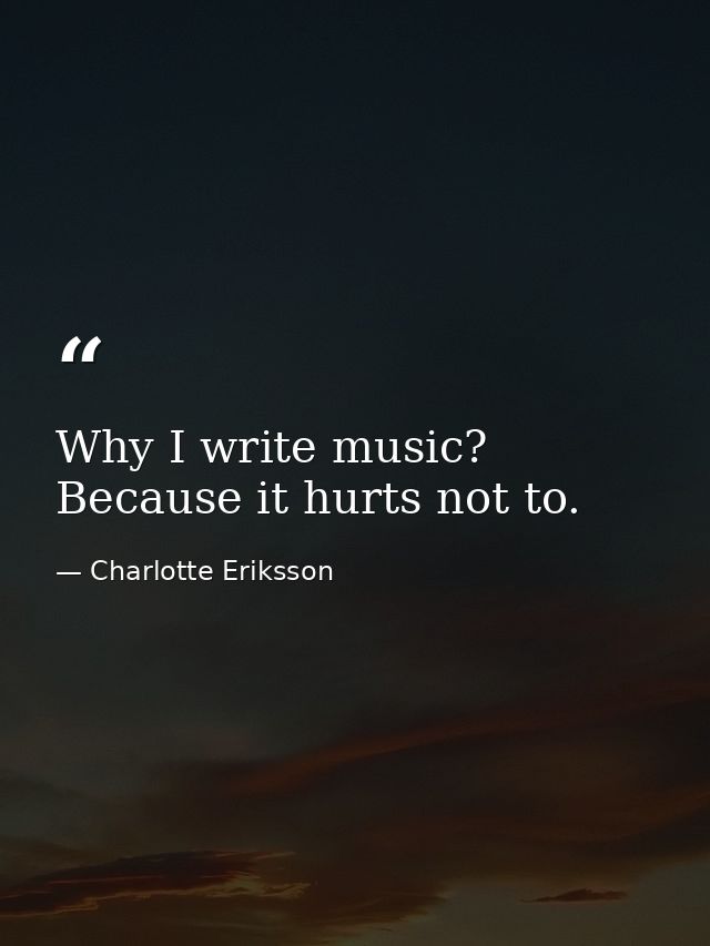 Why I write music? Because it hurts not to. — Charlotte Eriksson