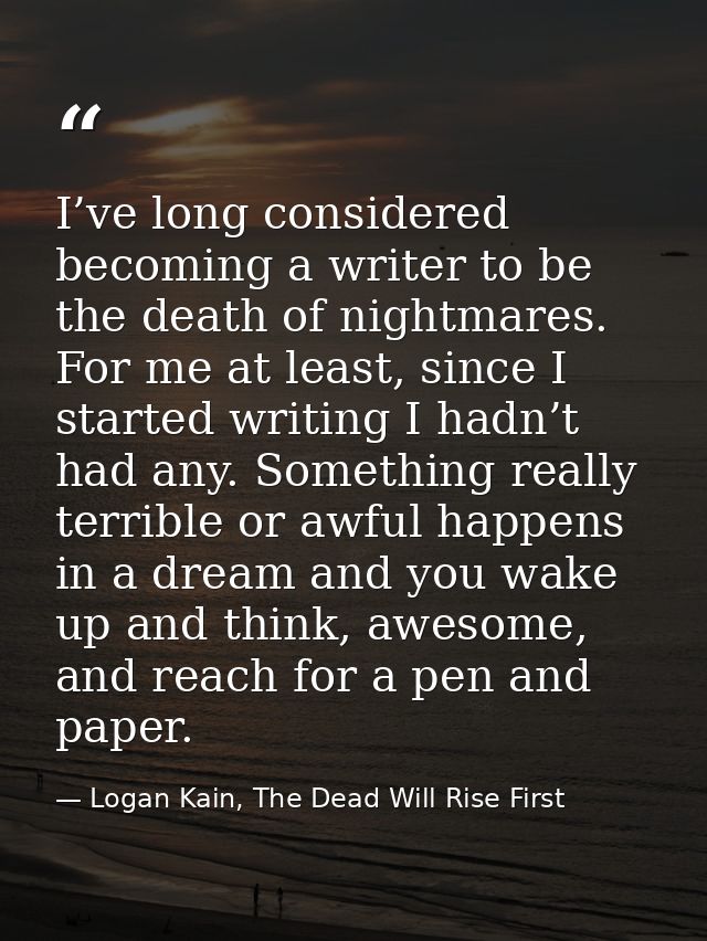 I’ve long considered becoming a writer to be the death of nightmares. For me at least, since I started writing I hadn’t  — Logan Kain, The Dead Will Rise First