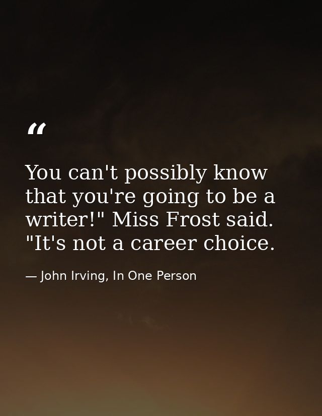 You can't possibly know that you're going to be a writer!" Miss Frost said. "It's not a career choice. — John Irving, In One Person