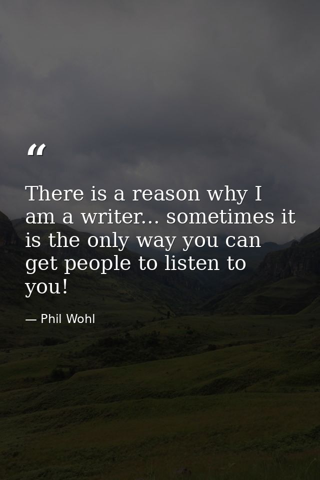 There is a reason why I am a writer... sometimes it is the only way you can get people to listen to you! — Phil Wohl