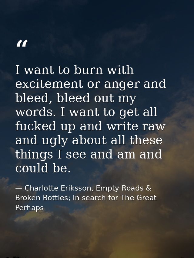 I want to burn with excitement or anger and bleed, bleed out my words. I want to get all fucked up and write raw and ugl — Charlotte Eriksson, Empty Roads & Broken Bottles; in search for The Great Perhaps