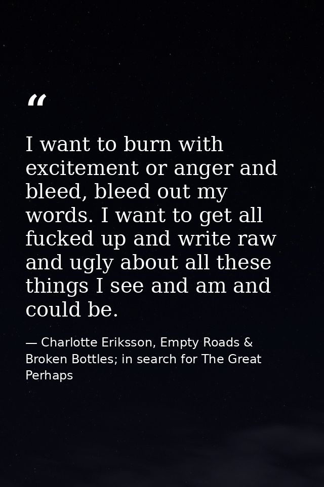 I want to burn with excitement or anger and bleed, bleed out my words. I want to get all fucked up and write raw and ugl — Charlotte Eriksson, Empty Roads & Broken Bottles; in search for The Great Perhaps