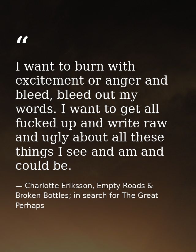 I want to burn with excitement or anger and bleed, bleed out my words. I want to get all fucked up and write raw and ugl — Charlotte Eriksson, Empty Roads & Broken Bottles; in search for The Great Perhaps