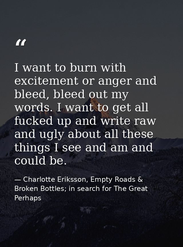 I want to burn with excitement or anger and bleed, bleed out my words. I want to get all fucked up and write raw and ugl — Charlotte Eriksson, Empty Roads & Broken Bottles; in search for The Great Perhaps
