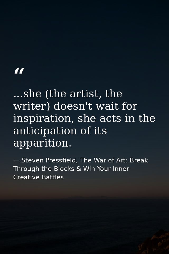 ...she (the artist, the writer) doesn't wait for inspiration, she acts in the anticipation of its apparition. — Steven Pressfield, The War of Art: Break Through the Blocks & Win Your Inner Creative Battles