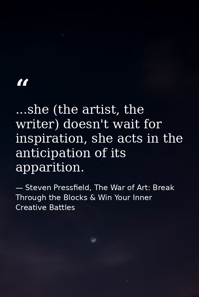 ...she (the artist, the writer) doesn't wait for inspiration, she acts in the anticipation of its apparition. — Steven Pressfield, The War of Art: Break Through the Blocks & Win Your Inner Creative Battles