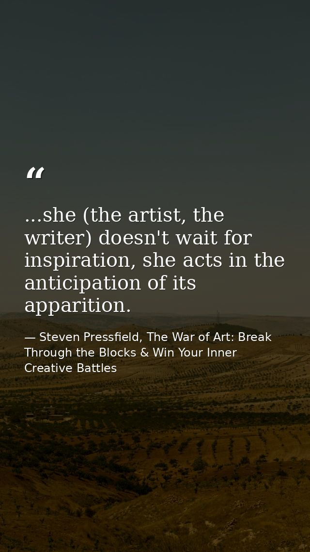 ...she (the artist, the writer) doesn't wait for inspiration, she acts in the anticipation of its apparition. — Steven Pressfield, The War of Art: Break Through the Blocks & Win Your Inner Creative Battles