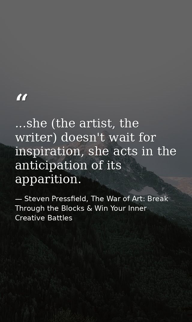 ...she (the artist, the writer) doesn't wait for inspiration, she acts in the anticipation of its apparition. — Steven Pressfield, The War of Art: Break Through the Blocks & Win Your Inner Creative Battles