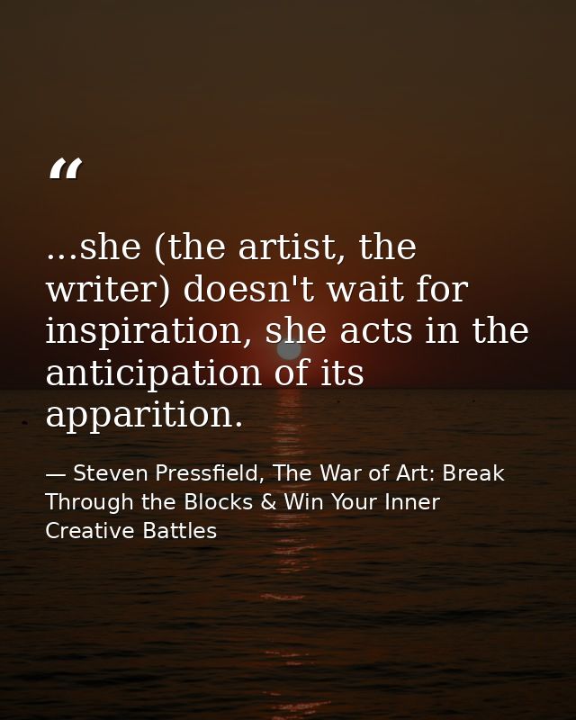 ...she (the artist, the writer) doesn't wait for inspiration, she acts in the anticipation of its apparition. — Steven Pressfield, The War of Art: Break Through the Blocks & Win Your Inner Creative Battles