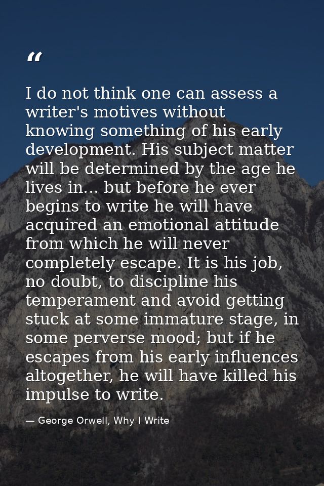I do not think one can assess a writer's motives without knowing something of his early development. His subject matter  — George Orwell, Why I Write