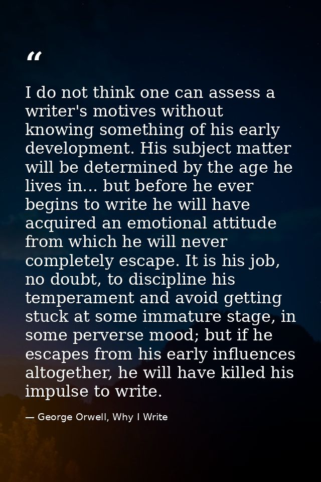 I do not think one can assess a writer's motives without knowing something of his early development. His subject matter  — George Orwell, Why I Write