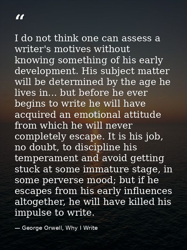 I do not think one can assess a writer's motives without knowing something of his early development. His subject matter  — George Orwell, Why I Write
